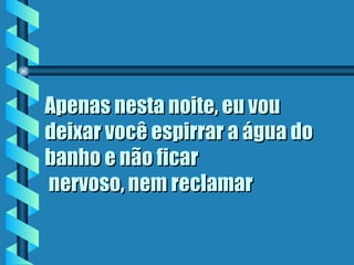 Apenas nesta noite, eu vou
deixar você espirrar a água do
banho e não ficar
 nervoso, nem reclamar
 