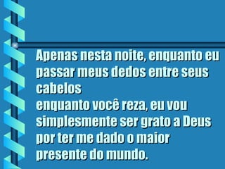 Apenas nesta noite, enquanto eu
passar meus dedos entre seus
cabelos
enquanto você reza, eu vou
simplesmente ser grato a Deus
por ter me dado o maior
presente do mundo.
 