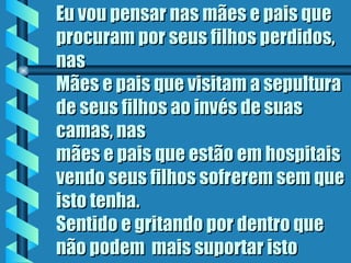 Eu vou pensar nas mães e pais que
procuram por seus filhos perdidos,
nas
Mães e pais que visitam a sepultura
de seus filhos ao invés de suas
camas, nas
mães e pais que estão em hospitais
vendo seus filhos sofrerem sem que
isto tenha.
Sentido e gritando por dentro que
não podem  mais suportar isto
 