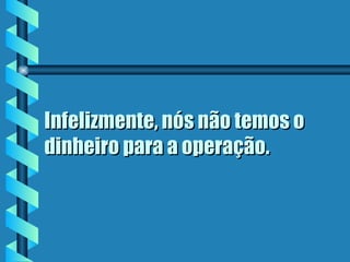 Infelizmente, nós não temos o
dinheiro para a operação.
 