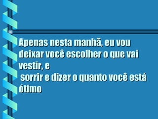 Apenas nesta manhã, eu vou
deixar você escolher o que vai
vestir, e
 sorrir e dizer o quanto você está
ótimo
 