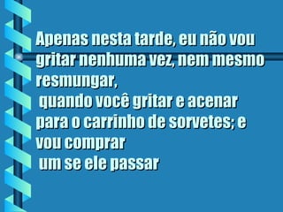 Apenas nesta tarde, eu não vou
gritar nenhuma vez, nem mesmo
resmungar,
 quando você gritar e acenar
para o carrinho de sorvetes; e
vou comprar
 um se ele passar
 