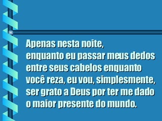 Apenas nesta noite,  enquanto eu passar meus dedos entre seus cabelos enquanto você reza, eu vou, simplesmente, ser grato a Deus por ter me dado o maior presente do mundo.   