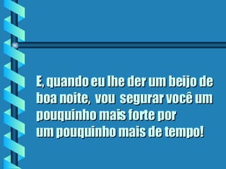 E, quando eu lhe der um beijo de boa noite,  vou  segurar você um pouquinho mais forte por  um pouquinho mais de tempo ! 