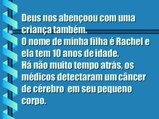 Deus nos abençoou com uma criança também.  O nome de minha filha é Rachel e ela tem 10 anos de idade.  Há não muito tempo atrás, os médicos detectaram um câncer de cérebro  em seu pequeno corpo.  