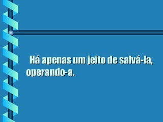    Há apenas um jeito de salvá-la, operando-a.  