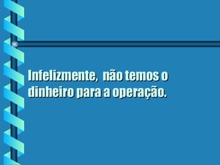 Infelizmente,  não temos o dinheiro para a operação.  