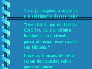 Por favor, ajude-nos.    Você já imaginou a angústia e o sofrimento destes pais? “ Que DEUS, pai de JESUS CRISTO, na sua infinita bondade e misericórdia possa abençoar esse casal e sua filhinha.“ E que as bênçãos de Deus sejam derramadas sobre quem colaborar! 