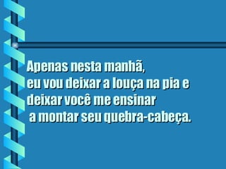 Apenas nesta manhã,  eu vou deixar a louça na pia e deixar você me ensinar  a montar seu quebra-cabeça.   
