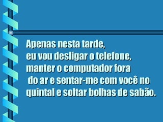 Apenas nesta tarde,  eu vou desligar o telefone, manter o computador fora  do ar e sentar-me com você no quintal e soltar bolhas de sabão.   