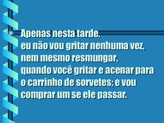 Apenas nesta tarde,  eu não vou gritar nenhuma vez, nem mesmo resmungar,  quando você gritar e acenar para o carrinho de sorvetes; e vou comprar um se ele passar . 