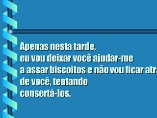 Apenas nesta tarde,  eu vou deixar você ajudar-me  a assar biscoitos e não vou ficar atrás de você, tentando  consertá-los . 