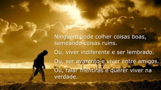 Ninguém pode colher coisas boas,
semeando coisas ruins.
Ou, viver indiferente e ser lembrado.
Ou, ser avarento e viver entre amigos.
Ou, falar mentiras e querer viver na
verdade.
 