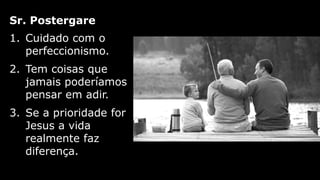 1. Cuidado com o
perfeccionismo.
2. Tem coisas que
jamais poderíamos
pensar em adir.
3. Se a prioridade for
Jesus a vida
realmente faz
diferença.
Sr. Postergare
 