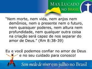 “ Nem morte, nem vida, nem anjos nem demônios, nem o presente nem o futuro, nem quaisquer poderes, nem altura nem profundidade, nem qualquer outra coisa na criação será capaz de nos separar do amor de Deus.” (Rm 8:38-39) Eu e você podemos confiar no amor de Deus  e no seu cuidado para conosco! 
