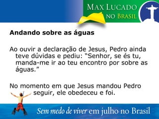 Andando sobre as águas Ao ouvir a declaração de Jesus, Pedro ainda teve dúvidas e pediu: “Senhor, se és tu, manda-me ir ao teu encontro por sobre as águas.” No momento em que Jesus mandou Pedro  seguir, ele obedeceu e foi. 