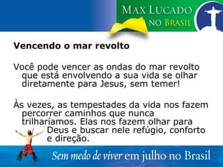 Vencendo o mar revolto Você pode vencer as ondas do mar revolto que está envolvendo a sua vida se olhar diretamente para Jesus, sem temer! Às vezes, as tempestades da vida nos fazem percorrer caminhos que nunca trilharíamos. Elas nos fazem olhar para  Deus e buscar nele refúgio, conforto  e direção. 