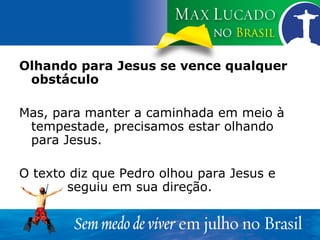 Olhando para Jesus se vence qualquer obstáculo Mas, para manter a caminhada em meio à tempestade, precisamos estar olhando para Jesus. O texto diz que Pedro olhou para Jesus e  seguiu em sua direção. 