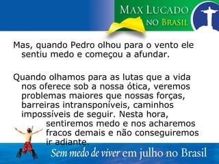 Mas, quando Pedro olhou para o vento ele sentiu medo e começou a afundar. Quando olhamos para as lutas que a vida nos oferece sob a nossa ótica, veremos problemas maiores que nossas forças, barreiras intransponíveis, caminhos impossíveis de seguir. Nesta hora,  sentiremos medo e nos acharemos  fracos demais e não conseguiremos  ir adiante. 