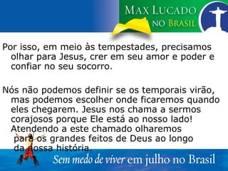 Por isso, em meio às tempestades, precisamos olhar para Jesus, crer em seu amor e poder e confiar no seu socorro. Nós não podemos definir se os temporais virão, mas podemos escolher onde ficaremos quando eles chegarem. Jesus nos chama a sermos corajosos porque Ele está ao nosso lado! Atendendo a este chamado olharemos  para os grandes feitos de Deus ao longo  da nossa história.  