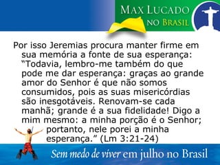 Por isso Jeremias procura manter firme em sua memória a fonte de sua esperança: “Todavia, lembro-me também do que pode me dar esperança: graças ao grande amor do Senhor é que não somos consumidos, pois as suas misericórdias são inesgotáveis. Renovam-se cada manhã; grande é a sua fidelidade! Digo a mim mesmo: a minha porção é o Senhor;  portanto, nele porei a minha  esperança.” (Lm 3:21-24) 