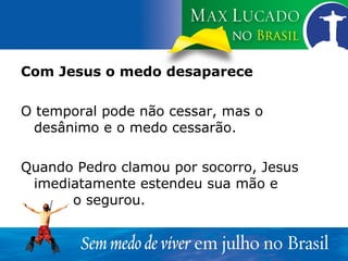 Com Jesus o medo desaparece O temporal pode não cessar, mas o desânimo e o medo cessarão. Quando Pedro clamou por socorro, Jesus imediatamente estendeu sua mão e  o segurou. 