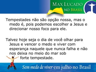 Tempestades não são opção nossa, mas o medo é, pois podemos escolher a Jesus e direcionar nosso foco para ele. Talvez hoje seja o dia de você olhar para Jesus e vencer o medo e viver com esperança naquele que nunca falha e não nos deixa no meio do mar sob  forte tempestade. 