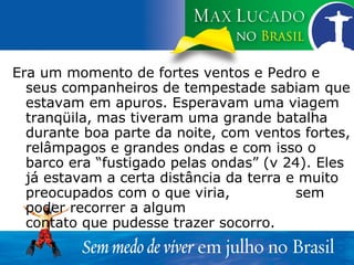 Era um momento de fortes ventos e Pedro e seus companheiros de tempestade sabiam que estavam em apuros. Esperavam uma viagem tranqüila, mas tiveram uma grande batalha durante boa parte da noite, com ventos fortes, relâmpagos e grandes ondas e com isso o barco era “fustigado pelas ondas” (v 24). Eles já estavam a certa distância da terra e muito preocupados com o que viria,  sem poder recorrer a algum  contato que pudesse trazer socorro. 