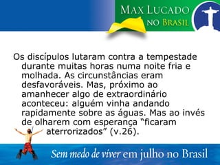 Os discípulos lutaram contra a tempestade durante muitas horas numa noite fria e molhada. As circunstâncias eram desfavoráveis. Mas, próximo ao amanhecer algo de extraordinário aconteceu: alguém vinha andando rapidamente sobre as águas. Mas ao invés de olharem com esperança “ficaram  aterrorizados” (v.26). 