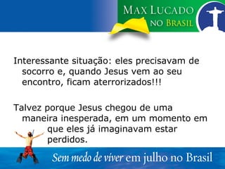 Interessante situação: eles precisavam de socorro e, quando Jesus vem ao seu encontro, ficam aterrorizados!!! Talvez porque Jesus chegou de uma maneira inesperada, em um momento em  que eles já imaginavam estar  perdidos. 