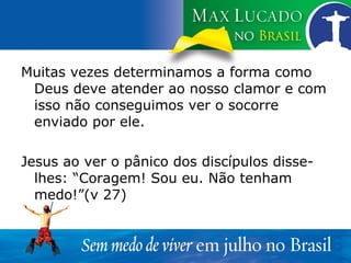 Muitas vezes determinamos a forma como Deus deve atender ao nosso clamor e com isso não conseguimos ver o socorre enviado por ele. Jesus ao ver o pânico dos discípulos disse-lhes: “Coragem! Sou eu. Não tenham medo!”(v 27) 