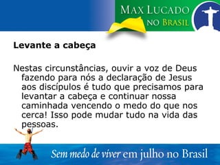 Levante a cabeça Nestas circunstâncias, ouvir a voz de Deus fazendo para nós a declaração de Jesus aos discípulos é tudo que precisamos para levantar a cabeça e continuar nossa caminhada vencendo o medo do que nos cerca! Isso pode mudar tudo na vida das pessoas.  
