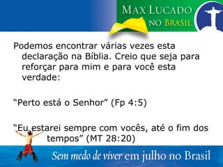 Podemos encontrar várias vezes esta declaração na Bíblia. Creio que seja para reforçar para mim e para você esta verdade: “ Perto está o Senhor” (Fp 4:5) “ Eu estarei sempre com vocês, até o fim dos  tempos” (MT 28:20) 
