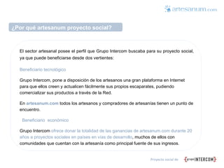 ¿Por qué artesanum proyecto social? El sector artesanal posee el perfil que Grupo Intercom buscaba para su proyecto social, ya que puede beneficiarse desde dos vertientes:  Beneficiario tecnológico Grupo Intercom, pone a disposición de los artesanos una gran plataforma en Internet para que ellos creen y actualicen fácilmente sus propios escaparates, pudiendo comercializar sus productos a través de la Red.  En   artesanum.com   todos los artesanos y compradores de artesanías tienen un punto de encuentro. Beneficiario  económico  Grupo Intercom  ofrece donar la totalidad de las ganancias de artesanum.com durante 20 años a proyectos sociales en países en vías de desarrollo , muchos de ellos con comunidades que cuentan con la artesanía como principal fuente de sus ingresos.  