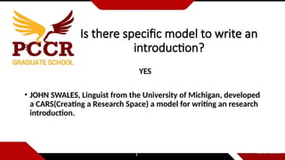 Is there specific model to write an
introduction?
?
YES
• JOHN SWALES, Linguist from the University of Michigan, developed
a CARS(Creating a Research Space) a model for writing an research
introduction.
 
