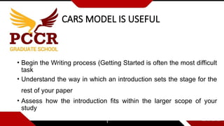 CARS MODEL IS USEFUL
• Begin the Writing process (Getting Started is often the most difficult
task
• Understand the way in which an introduction sets the stage for the
rest of your paper
• Assess how the introduction fits within the larger scope of your
study
 