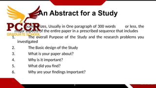 An Abstract for a Study
 Summarizes, Usually in One paragraph of 300 words or less, the
major aspects of the entire paper in a prescribed sequence that includes
1. The overall Purpose of the Study and the research problems you
investigated
2. The Basic design of the Study
3. What is your paper about?
4. Why is it important?
5. What did you find?
6. Why are your findings Important?
 
