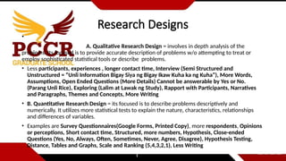 Research Designs
•
A. Qualitative Research Design = involves in depth analysis of the
problems. Its focused is to provide accurate description of problems w/o attempting to treat or
employ sophisticated statistical tools or describe problems.
• Less participants, experiences , longer contact time, Interview (Semi Structured and
Unstructured = “Unli Information Bigay Siya ng Bigay Ikaw Kuha ka ng Kuha”), More Words,
Assumptions, Open Ended Questions (More Details) Cannot be answerable by Yes or No.
(Parang Unli Rice), Exploring (Lalim at Lawak ng Study), Rapport with Participants, Narratives
and Paragraphs, Themes and Concepts, More Writing
• B. Quantitative Research Design = its focused is to describe problems descriptively and
numerically. It utilizes more statistical tests to explain the nature, characteristics, relationships
and differences of variables.
• Examples are Survey Questionnaires(Google Forms, Printed Copy), more respondents, Opinions
or perceptions, Short contact time, Structured, more numbers, Hypothesis, Close-ended
Questions (Yes, No, Always, Often, Sometimes, Never, Agree, Disagree), Hypothesis Testing,
Distance, Tables and Graphs, Scale and Ranking (5,4,3,2,1), Less Writing
 