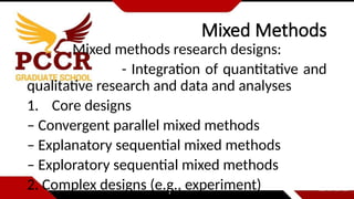 Mixed Methods
Mixed methods research designs:
- Integration of quantitative and
qualitative research and data and analyses
1. Core designs
– Convergent parallel mixed methods
– Explanatory sequential mixed methods
– Exploratory sequential mixed methods
2. Complex designs (e.g., experiment)
 