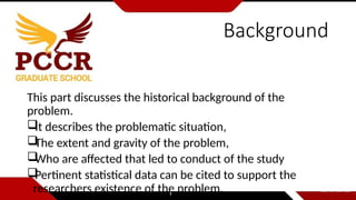 Background
This part discusses the historical background of the
problem.

It describes the problematic situation,

The extent and gravity of the problem,

Who are affected that led to conduct of the study

Pertinent statistical data can be cited to support the
researchers existence of the problem.
 