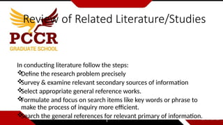 Review of Related Literature/Studies
In conducting literature follow the steps:

Define the research problem precisely

Survey & examine relevant secondary sources of information

Select appropriate general reference works.

Formulate and focus on search items like key words or phrase to
make the process of inquiry more efficient.

Search the general references for relevant primary of information.
 