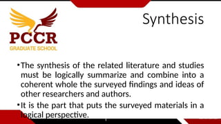 Synthesis
•The synthesis of the related literature and studies
must be logically summarize and combine into a
coherent whole the surveyed findings and ideas of
other researchers and authors.
•It is the part that puts the surveyed materials in a
logical perspective.
 