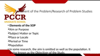 Statement of the Problem/Research of Problem Studies
• Elements of the SOP
Aim or Purpose
Subject Matter or Topic
Place or Locale
Period or Time
Population
• In some research, the aim is omitted as well as the population. It
is also known as the Objectives of the Study.
 