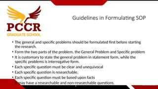 Guidelines in Formulating SOP
• The general and specific problems should be formulated first before starting
the research.
• Form the two parts of the problem, the General Problem and Specific problem
• It is customary to state the general problem in statement form, while the
specific problems is interrogative form.
• Each specific question must be clear and unequivocal
• Each specific question is researchable.
• Each specific question must be based upon facts
• It may have a researchable and non-researchable questions.
 