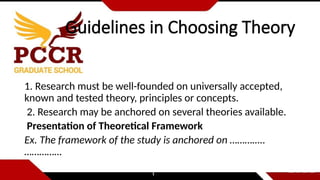 Guidelines in Choosing Theory
1. Research must be well-founded on universally accepted,
known and tested theory, principles or concepts.
2. Research may be anchored on several theories available.
Presentation of Theoretical Framework
Ex. The framework of the study is anchored on …………..
……………
 