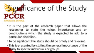 Significance of the Study
•It is the part of the research paper that allows the
researcher to state the value, importance and or
contributions which the study is expected to add to a
particular discipline.
•To be significant the study should be timely and relevant.
•This is presented by stating the general importance of the
study to specific individuals or groups.
 
