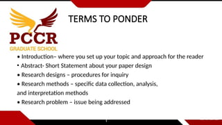 TERMS TO PONDER
• Introduction– where you set up your topic and approach for the reader
• Abstract- Short Statement about your paper design
• Research designs – procedures for inquiry
• Research methods – specific data collection, analysis,
and interpretation methods
• Research problem – issue being addressed
 
