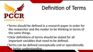 Definition of Terms
•Terms should be defined in a research paper in order for
the researcher and the reader to be thinking in terms of
the same things.
•Clear definitions of terms should be stated for all
important variables that need to be defined.
•Terms can be defined conceptually and or operationally
for better understanding.
 