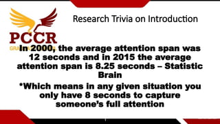 Research Trivia on Introduction
In 2000, the average attention span was
12 seconds and in 2015 the average
attention span is 8.25 seconds – Statistic
Brain
*Which means in any given situation you
only have 8 seconds to capture
someone’s full attention
 