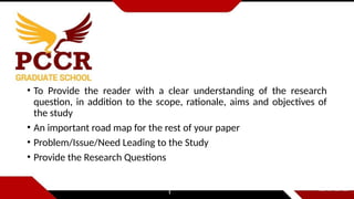 • To Provide the reader with a clear understanding of the research
question, in addition to the scope, rationale, aims and objectives of
the study
• An important road map for the rest of your paper
• Problem/Issue/Need Leading to the Study
• Provide the Research Questions
 
